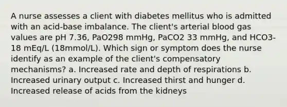 A nurse assesses a client with diabetes mellitus who is admitted with an acid-base imbalance. The client's arterial blood gas values are pH 7.36, PaO298 mmHg, PaCO2 33 mmHg, and HCO3- 18 mEq/L (18mmol/L). Which sign or symptom does the nurse identify as an example of the client's compensatory mechanisms? a. Increased rate and depth of respirations b. Increased urinary output c. Increased thirst and hunger d. Increased release of acids from the kidneys