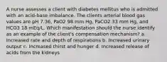 A nurse assesses a client with diabetes mellitus who is admitted with an acid-base imbalance. The clients arterial blood gas values are pH 7.36, PaO2 98 mm Hg, PaCO2 33 mm Hg, and HCO3 18 mEq/L. Which manifestation should the nurse identify as an example of the client's compensation mechanism? a. Increased rate and depth of respirations b. Increased urinary output c. Increased thirst and hunger d. Increased release of acids from the kidneys