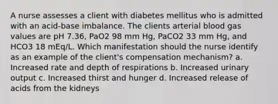 A nurse assesses a client with diabetes mellitus who is admitted with an acid-base imbalance. The clients arterial blood gas values are pH 7.36, PaO2 98 mm Hg, PaCO2 33 mm Hg, and HCO3 18 mEq/L. Which manifestation should the nurse identify as an example of the client's compensation mechanism? a. Increased rate and depth of respirations b. Increased urinary output c. Increased thirst and hunger d. Increased release of acids from the kidneys