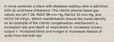 A nurse assesses a client with diabetes mellitus who is admitted with an acid-base imbalance. The clients arterial blood gas values are pH 7.36, PaO2 98 mm Hg, PaCO2 33 mm Hg, and HCO3 18 mEq/L. Which manifestation should the nurse identify as an example of the clients compensation mechanism? a. Increased rate and depth of respirations b. Increased urinary output c. Increased thirst and hunger d. Increased release of acids from the kidn eys