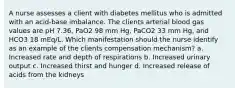 A nurse assesses a client with diabetes mellitus who is admitted with an acid-base imbalance. The clients arterial blood gas values are pH 7.36, PaO2 98 mm Hg, PaCO2 33 mm Hg, and HCO3 18 mEq/L. Which manifestation should the nurse identify as an example of the clients compensation mechanism? a. Increased rate and depth of respirations b. Increased urinary output c. Increased thirst and hunger d. Increased release of acids from the kidneys