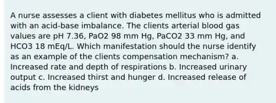 A nurse assesses a client with diabetes mellitus who is admitted with an acid-base imbalance. The clients arterial blood gas values are pH 7.36, PaO2 98 mm Hg, PaCO2 33 mm Hg, and HCO3 18 mEq/L. Which manifestation should the nurse identify as an example of the clients compensation mechanism? a. Increased rate and depth of respirations b. Increased urinary output c. Increased thirst and hunger d. Increased release of acids from the kidneys