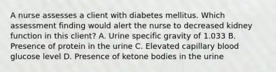 A nurse assesses a client with diabetes mellitus. Which assessment finding would alert the nurse to decreased kidney function in this client? A. Urine specific gravity of 1.033 B. Presence of protein in the urine C. Elevated capillary blood glucose level D. Presence of ketone bodies in the urine