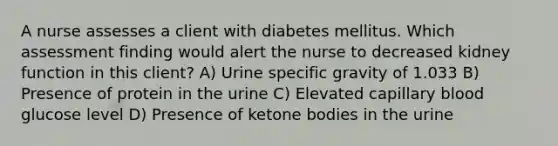 A nurse assesses a client with diabetes mellitus. Which assessment finding would alert the nurse to decreased kidney function in this client? A) Urine specific gravity of 1.033 B) Presence of protein in the urine C) Elevated capillary blood glucose level D) Presence of ketone bodies in the urine