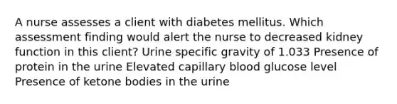 A nurse assesses a client with diabetes mellitus. Which assessment finding would alert the nurse to decreased kidney function in this client? Urine specific gravity of 1.033 Presence of protein in the urine Elevated capillary blood glucose level Presence of ketone bodies in the urine