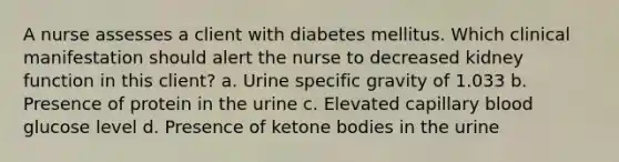 A nurse assesses a client with diabetes mellitus. Which clinical manifestation should alert the nurse to decreased kidney function in this client? a. Urine specific gravity of 1.033 b. Presence of protein in the urine c. Elevated capillary blood glucose level d. Presence of ketone bodies in the urine