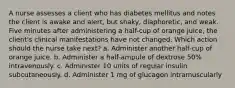 A nurse assesses a client who has diabetes mellitus and notes the client is awake and alert, but shaky, diaphoretic, and weak. Five minutes after administering a half-cup of orange juice, the client's clinical manifestations have not changed. Which action should the nurse take next? a. Administer another half-cup of orange juice. b. Administer a half-ampule of dextrose 50% intravenously. c. Administer 10 units of regular insulin subcutaneously. d. Administer 1 mg of glucagon intramuscularly