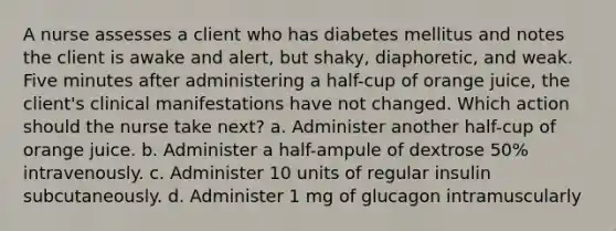 A nurse assesses a client who has diabetes mellitus and notes the client is awake and alert, but shaky, diaphoretic, and weak. Five minutes after administering a half-cup of orange juice, the client's clinical manifestations have not changed. Which action should the nurse take next? a. Administer another half-cup of orange juice. b. Administer a half-ampule of dextrose 50% intravenously. c. Administer 10 units of regular insulin subcutaneously. d. Administer 1 mg of glucagon intramuscularly