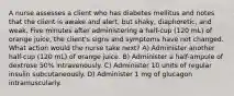 A nurse assesses a client who has diabetes mellitus and notes that the client is awake and alert, but shaky, diaphoretic, and weak. Five minutes after administering a half-cup (120 mL) of orange juice, the client's signs and symptoms have not changed. What action would the nurse take next? A) Administer another half-cup (120 mL) of orange juice. B) Administer a half-ampule of dextrose 50% intravenously. C) Administer 10 units of regular insulin subcutaneously. D) Administer 1 mg of glucagon intramuscularly.