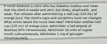 A nurse assesses a client who has diabetes mellitus and notes that the client is awake and alert, but shaky, diaphoretic, and weak. Five minutes after administering a half-cup (120 mL) of orange juice, the client's signs and symptoms have not changed. What action would the nurse take next? Administer another half-cup (120 mL) of orange juice. Administer a half-ampule of dextrose 50% intravenously. Administer 10 units of regular insulin subcutaneously. Administer 1 mg of glucagon intramuscularly.