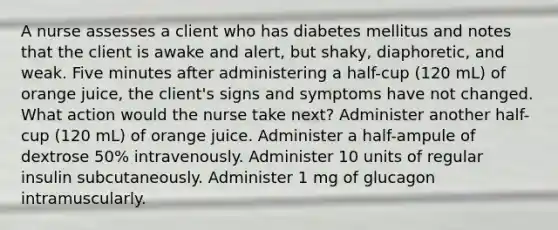 A nurse assesses a client who has diabetes mellitus and notes that the client is awake and alert, but shaky, diaphoretic, and weak. Five minutes after administering a half-cup (120 mL) of orange juice, the client's signs and symptoms have not changed. What action would the nurse take next? Administer another half-cup (120 mL) of orange juice. Administer a half-ampule of dextrose 50% intravenously. Administer 10 units of regular insulin subcutaneously. Administer 1 mg of glucagon intramuscularly.