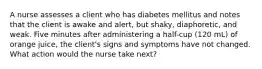 A nurse assesses a client who has diabetes mellitus and notes that the client is awake and alert, but shaky, diaphoretic, and weak. Five minutes after administering a half-cup (120 mL) of orange juice, the client's signs and symptoms have not changed. What action would the nurse take next?