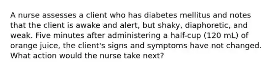 A nurse assesses a client who has diabetes mellitus and notes that the client is awake and alert, but shaky, diaphoretic, and weak. Five minutes after administering a half-cup (120 mL) of orange juice, the client's signs and symptoms have not changed. What action would the nurse take next?