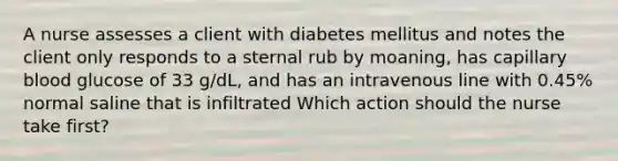 A nurse assesses a client with diabetes mellitus and notes the client only responds to a sternal rub by moaning, has capillary blood glucose of 33 g/dL, and has an intravenous line with 0.45% normal saline that is infiltrated Which action should the nurse take first?