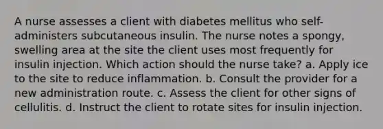 A nurse assesses a client with diabetes mellitus who self-administers subcutaneous insulin. The nurse notes a spongy, swelling area at the site the client uses most frequently for insulin injection. Which action should the nurse take? a. Apply ice to the site to reduce inflammation. b. Consult the provider for a new administration route. c. Assess the client for other signs of cellulitis. d. Instruct the client to rotate sites for insulin injection.