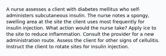 A nurse assesses a client with diabetes mellitus who self-administers subcutaneous insulin. The nurse notes a spongy, swelling area at the site the client uses most frequently for insulin injection. What action would the nurse take? Apply ice to the site to reduce inflammation. Consult the provider for a new administration route. Assess the client for other signs of cellulitis. Instruct the client to rotate sites for insulin injection.