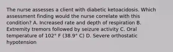 The nurse assesses a client with diabetic ketoacidosis. Which assessment finding would the nurse correlate with this condition? A. Increased rate and depth of respiration B. Extremity tremors followed by seizure activity C. Oral temperature of 102° F (38.9° C) D. Severe orthostatic hypotension