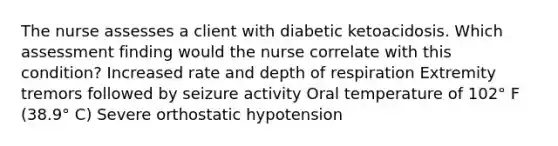 The nurse assesses a client with diabetic ketoacidosis. Which assessment finding would the nurse correlate with this condition? Increased rate and depth of respiration Extremity tremors followed by seizure activity Oral temperature of 102° F (38.9° C) Severe orthostatic hypotension