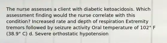 The nurse assesses a client with diabetic ketoacidosis. Which assessment finding would the nurse correlate with this condition? Increased rate and depth of respiration Extremity tremors followed by seizure activity Oral temperature of 102° F (38.9° C) d. Severe orthostatic hypotension