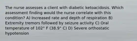 The nurse assesses a client with diabetic ketoacidosis. Which assessment finding would the nurse correlate with this condition? A) Increased rate and depth of respiration B) Extremity tremors followed by seizure activity C) Oral temperature of 102° F (38.9° C) D) Severe orthostatic hypotension