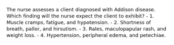 The nurse assesses a client diagnosed with Addison disease. Which finding will the nurse expect the client to exhibit? - 1. Muscle cramps, fatigue, and hypotension. - 2. Shortness of breath, pallor, and hirsutism. - 3. Rales, maculopapular rash, and weight loss. - 4. Hypertension, peripheral edema, and petechiae.