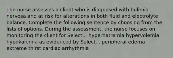 The nurse assesses a client who is diagnosed with bulimia nervosa and at risk for alterations in both fluid and electrolyte balance. Complete the following sentence by choosing from the lists of options. During the assessment, the nurse focuses on monitoring the client for Select... hypernatremia hypervolemia hypokalemia as evidenced by Select... peripheral edema extreme thirst cardiac arrhythmia