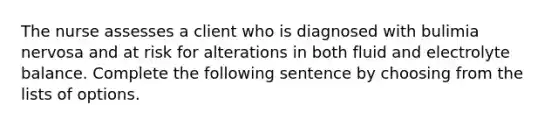 The nurse assesses a client who is diagnosed with bulimia nervosa and at risk for alterations in both fluid and electrolyte balance. Complete the following sentence by choosing from the lists of options.