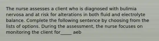 The nurse assesses a client who is diagnosed with bulimia nervosa and at risk for alterations in both fluid and electrolyte balance. Complete the following sentence by choosing from the lists of options. During the assessment, the nurse focuses on monitoring the client for_____ aeb