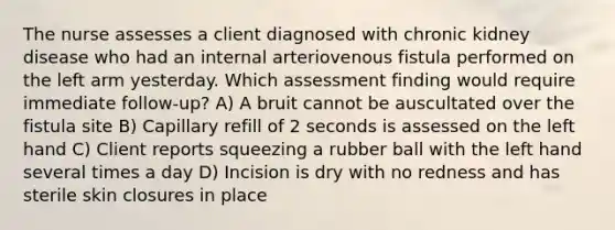 The nurse assesses a client diagnosed with chronic kidney disease who had an internal arteriovenous fistula performed on the left arm yesterday. Which assessment finding would require immediate follow-up? A) A bruit cannot be auscultated over the fistula site B) Capillary refill of 2 seconds is assessed on the left hand C) Client reports squeezing a rubber ball with the left hand several times a day D) Incision is dry with no redness and has sterile skin closures in place