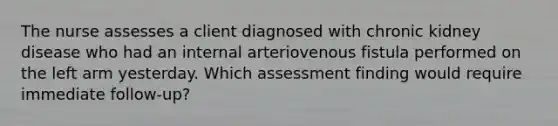 The nurse assesses a client diagnosed with chronic kidney disease who had an internal arteriovenous fistula performed on the left arm yesterday. Which assessment finding would require immediate follow-up?