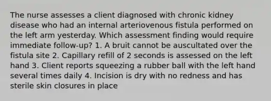 The nurse assesses a client diagnosed with chronic kidney disease who had an internal arteriovenous fistula performed on the left arm yesterday. Which assessment finding would require immediate follow-up? 1. A bruit cannot be auscultated over the fistula site 2. Capillary refill of 2 seconds is assessed on the left hand 3. Client reports squeezing a rubber ball with the left hand several times daily 4. Incision is dry with no redness and has sterile skin closures in place