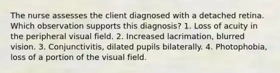 The nurse assesses the client diagnosed with a detached retina. Which observation supports this diagnosis? 1. Loss of acuity in the peripheral visual field. 2. Increased lacrimation, blurred vision. 3. Conjunctivitis, dilated pupils bilaterally. 4. Photophobia, loss of a portion of the visual field.