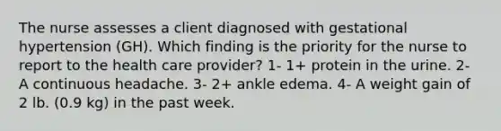 The nurse assesses a client diagnosed with gestational hypertension (GH). Which finding is the priority for the nurse to report to the health care provider? 1- 1+ protein in the urine. 2- A continuous headache. 3- 2+ ankle edema. 4- A weight gain of 2 lb. (0.9 kg) in the past week.