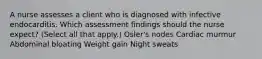 A nurse assesses a client who is diagnosed with infective endocarditis. Which assessment findings should the nurse expect? (Select all that apply.) Osler's nodes Cardiac murmur Abdominal bloating Weight gain Night sweats