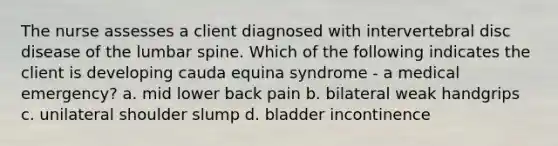 The nurse assesses a client diagnosed with intervertebral disc disease of the lumbar spine. Which of the following indicates the client is developing cauda equina syndrome - a medical emergency? a. mid lower back pain b. bilateral weak handgrips c. unilateral shoulder slump d. bladder incontinence