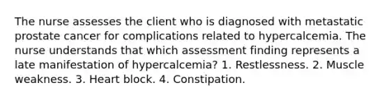 The nurse assesses the client who is diagnosed with metastatic prostate cancer for complications related to hypercalcemia. The nurse understands that which assessment finding represents a late manifestation of hypercalcemia? 1. Restlessness. 2. Muscle weakness. 3. Heart block. 4. Constipation.