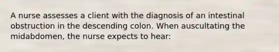 A nurse assesses a client with the diagnosis of an intestinal obstruction in the descending colon. When auscultating the midabdomen, the nurse expects to hear: