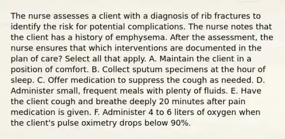 The nurse assesses a client with a diagnosis of rib fractures to identify the risk for potential complications. The nurse notes that the client has a history of emphysema. After the assessment, the nurse ensures that which interventions are documented in the plan of care? Select all that apply. A. Maintain the client in a position of comfort. B. Collect sputum specimens at the hour of sleep. C. Offer medication to suppress the cough as needed. D. Administer small, frequent meals with plenty of fluids. E. Have the client cough and breathe deeply 20 minutes after pain medication is given. F. Administer 4 to 6 liters of oxygen when the client's pulse oximetry drops below 90%.