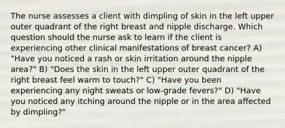 The nurse assesses a client with dimpling of skin in the left upper outer quadrant of the right breast and nipple discharge. Which question should the nurse ask to learn if the client is experiencing other clinical manifestations of breast cancer? A) "Have you noticed a rash or skin irritation around the nipple area?" B) "Does the skin in the left upper outer quadrant of the right breast feel warm to touch?" C) "Have you been experiencing any night sweats or low-grade fevers?" D) "Have you noticed any itching around the nipple or in the area affected by dimpling?"