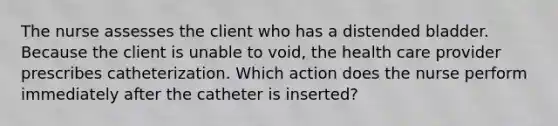 The nurse assesses the client who has a distended bladder. Because the client is unable to void, the health care provider prescribes catheterization. Which action does the nurse perform immediately after the catheter is inserted?