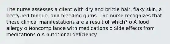 The nurse assesses a client with dry and brittle hair, flaky skin, a beefy-red tongue, and bleeding gums. The nurse recognizes that these clinical manifestations are a result of which? o A food allergy o Noncompliance with medications o Side effects from medications o A nutritional deficiency