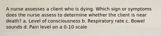 A nurse assesses a client who is dying. Which sign or symptoms does the nurse assess to determine whether the client is near death? a. Level of consciousness b. Respiratory rate c. Bowel sounds d. Pain level on a 0-10 scale