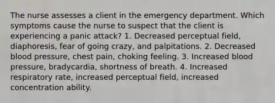 The nurse assesses a client in the emergency department. Which symptoms cause the nurse to suspect that the client is experiencing a panic attack? 1. Decreased perceptual field, diaphoresis, fear of going crazy, and palpitations. 2. Decreased blood pressure, chest pain, choking feeling. 3. Increased blood pressure, bradycardia, shortness of breath. 4. Increased respiratory rate, increased perceptual field, increased concentration ability.