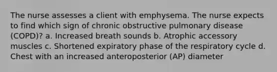 The nurse assesses a client with emphysema. The nurse expects to find which sign of chronic obstructive pulmonary disease (COPD)? a. Increased breath sounds b. Atrophic accessory muscles c. Shortened expiratory phase of the respiratory cycle d. Chest with an increased anteroposterior (AP) diameter