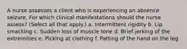 A nurse assesses a client who is experiencing an absence seizure. For which clinical manifestations should the nurse assess? (Select all that apply.) a. Intermittent rigidity b. Lip smacking c. Sudden loss of muscle tone d. Brief jerking of the extremities e. Picking at clothing f. Patting of the hand on the leg