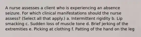 A nurse assesses a client who is experiencing an absence seizure. For which clinical manifestations should the nurse assess? (Select all that apply.) a. Intermittent rigidity b. Lip smacking c. Sudden loss of muscle tone d. Brief jerking of the extremities e. Picking at clothing f. Patting of the hand on the leg