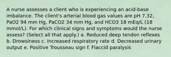 A nurse assesses a client who is experiencing an acid-base imbalance. The client's arterial blood gas values are pH 7.32, PaO2 94 mm Hg, PaCO2 34 mm Hg, and HCO3 18 mEq/L (18 mmol/L). For which clinical signs and symptoms would the nurse assess? (Select all that apply.) a. Reduced deep tendon reflexes b. Drowsiness c. Increased respiratory rate d. Decreased urinary output e. Positive Trousseau sign f. Flaccid paralysis