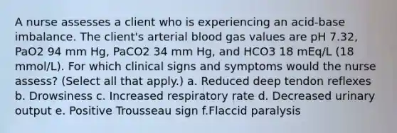 A nurse assesses a client who is experiencing an acid-base imbalance. The client's arterial blood gas values are pH 7.32, PaO2 94 mm Hg, PaCO2 34 mm Hg, and HCO3 18 mEq/L (18 mmol/L). For which clinical signs and symptoms would the nurse assess? (Select all that apply.) a. Reduced deep tendon reflexes b. Drowsiness c. Increased respiratory rate d. Decreased urinary output e. Positive Trousseau sign f.Flaccid paralysis