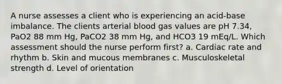 A nurse assesses a client who is experiencing an acid-base imbalance. The clients arterial blood gas values are pH 7.34, PaO2 88 mm Hg, PaCO2 38 mm Hg, and HCO3 19 mEq/L. Which assessment should the nurse perform first? a. Cardiac rate and rhythm b. Skin and mucous membranes c. Musculoskeletal strength d. Level of orientation