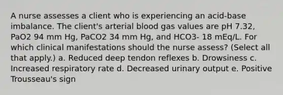 A nurse assesses a client who is experiencing an acid-base imbalance. The client's arterial blood gas values are pH 7.32, PaO2 94 mm Hg, PaCO2 34 mm Hg, and HCO3- 18 mEq/L. For which clinical manifestations should the nurse assess? (Select all that apply.) a. Reduced deep tendon reflexes b. Drowsiness c. Increased respiratory rate d. Decreased urinary output e. Positive Trousseau's sign